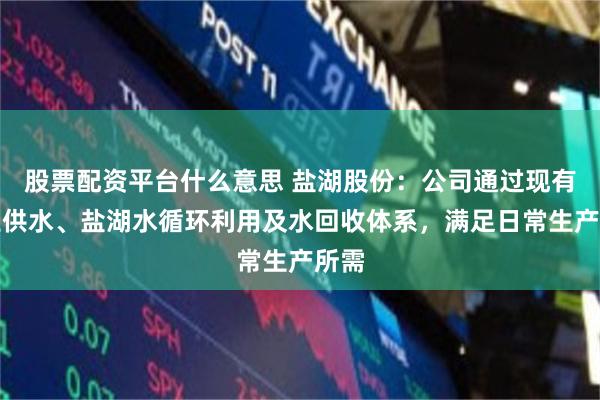 股票配资平台什么意思 盐湖股份：公司通过现有工业供水、盐湖水循环利用及水回收体系，满足日常生产所需