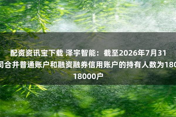 配资资讯宝下载 泽宇智能：截至2026年7月31日公司合并普通账户和融资融券信用账户的持有人数为18000户