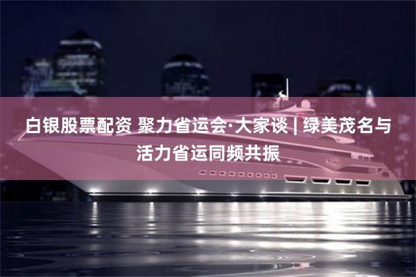 白银股票配资 聚力省运会·大家谈 | 绿美茂名与活力省运同频共振