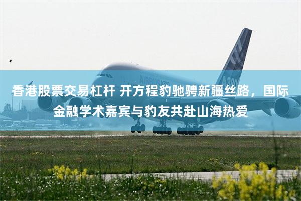 香港股票交易杠杆 开方程豹驰骋新疆丝路，国际金融学术嘉宾与豹友共赴山海热爱