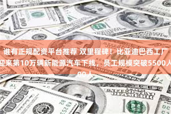谁有正规配资平台推荐 双里程碑！比亚迪巴西工厂迎来第10万辆新能源汽车下线，员工规模突破5500人