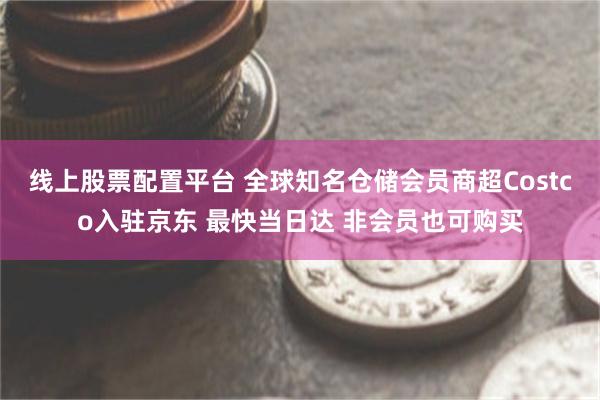 线上股票配置平台 全球知名仓储会员商超Costco入驻京东 最快当日达 非会员也可购买