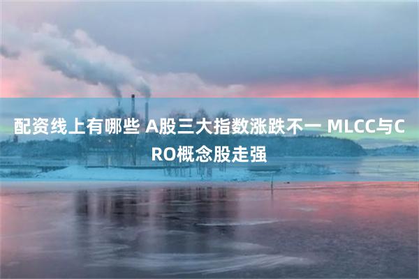 配资线上有哪些 A股三大指数涨跌不一 MLCC与CRO概念股走强