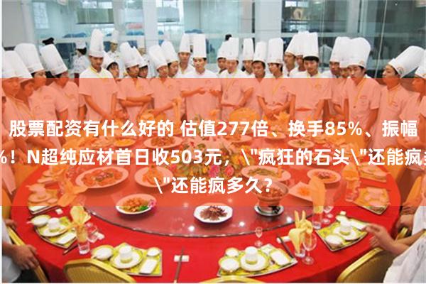 股票配资有什么好的 估值277倍、换手85%、振幅204%！N超纯应材首日收503元，＂疯狂的石头＂还能疯多久？
