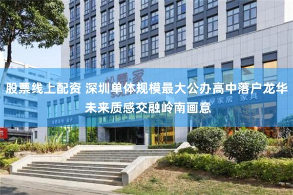 股票线上配资 深圳单体规模最大公办高中落户龙华 未来质感交融岭南画意