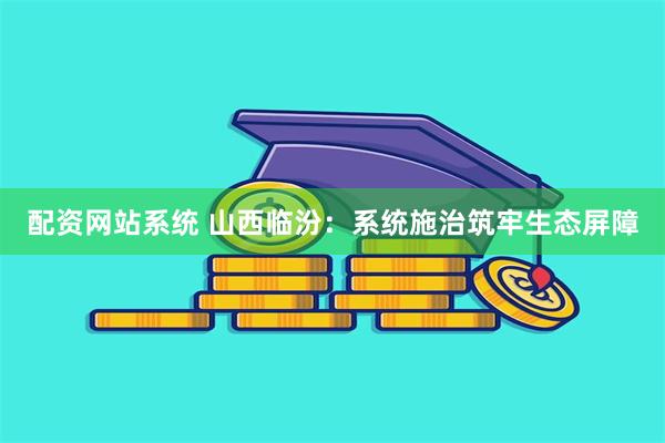 配资网站系统 山西临汾：系统施治筑牢生态屏障