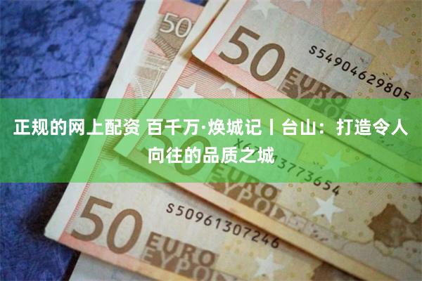 正规的网上配资 百千万·焕城记丨台山：打造令人向往的品质之城