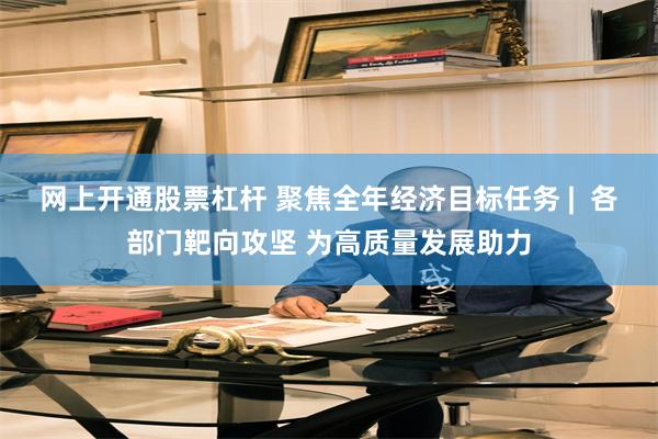 网上开通股票杠杆 聚焦全年经济目标任务 |  各部门靶向攻坚 为高质量发展助力