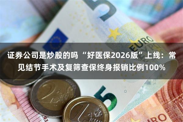 证券公司是炒股的吗 “好医保2026版”上线:常见结节手术及复筛查保终身报销比例100%