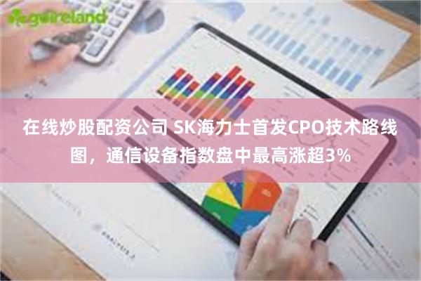 在线炒股配资公司 SK海力士首发CPO技术路线图，通信设备指数盘中最高涨超3%