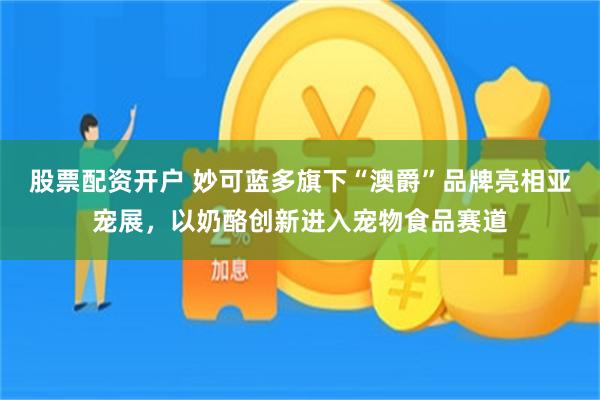 股票配资开户 妙可蓝多旗下“澳爵”品牌亮相亚宠展，以奶酪创新进入宠物食品赛道