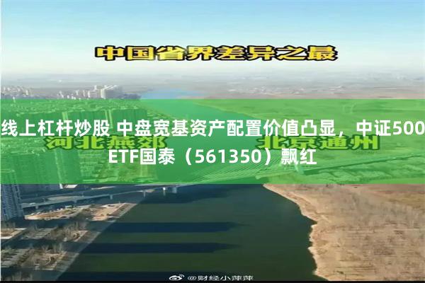 线上杠杆炒股 中盘宽基资产配置价值凸显，中证500ETF国泰（561350）飘红