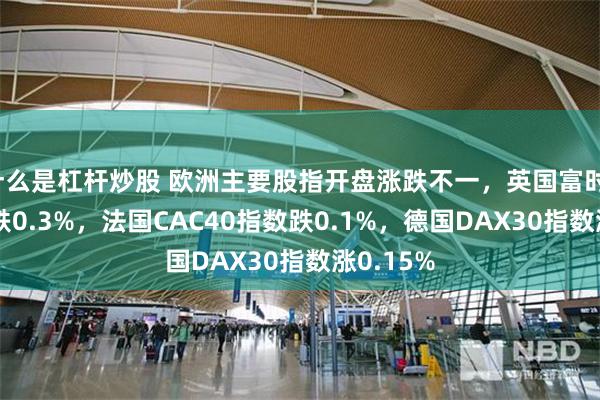 什么是杠杆炒股 欧洲主要股指开盘涨跌不一，英国富时100指数跌0.3%，法国CAC40指数跌0.1%，德国DAX30指数涨0.15%