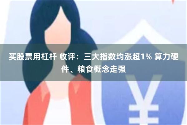 买股票用杠杆 收评:三大指数均涨超1% 算力硬件、粮食概念走强