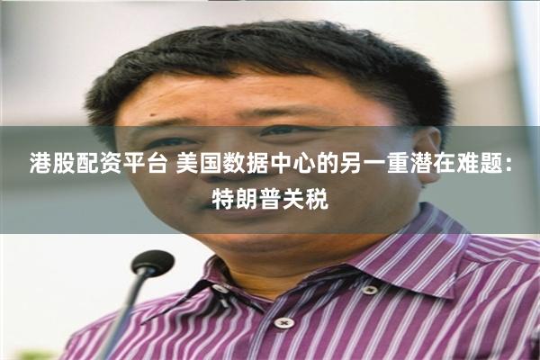 港股配资平台 美国数据中心的另一重潜在难题：特朗普关税