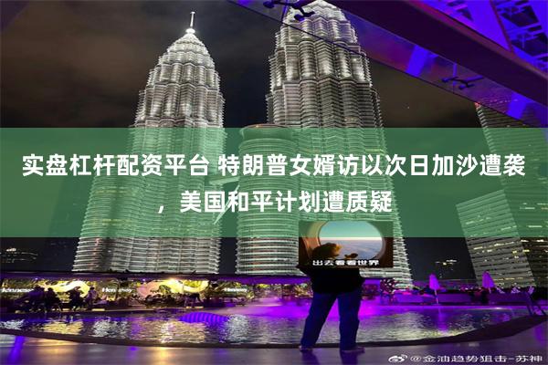 实盘杠杆配资平台 特朗普女婿访以次日加沙遭袭，美国和平计划遭质疑