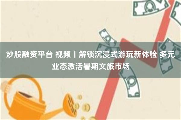 炒股融资平台 视频丨解锁沉浸式游玩新体验 多元业态激活暑期文旅市场