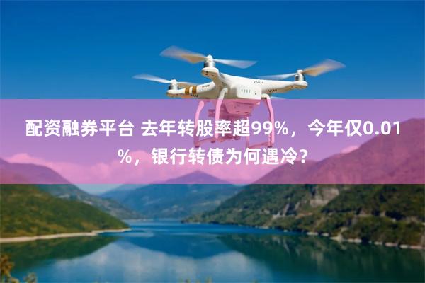 配资融券平台 去年转股率超99%，今年仅0.01%，银行转债为何遇冷？
