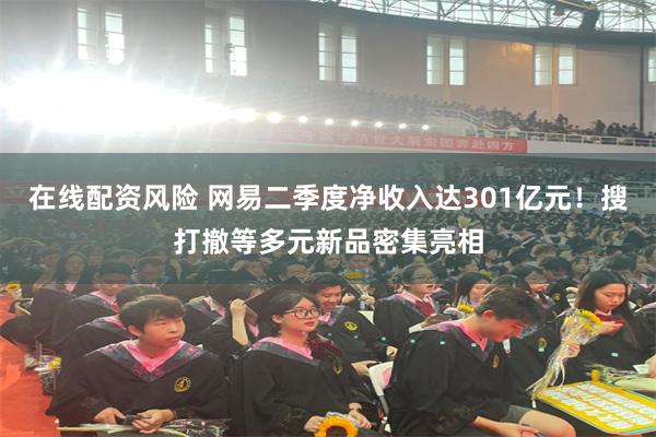 在线配资风险 网易二季度净收入达301亿元！搜打撤等多元新品密集亮相