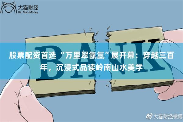股票配资首选 “万里翠氤氲”展开幕：穿越三百年，沉浸式品读岭南山水美学