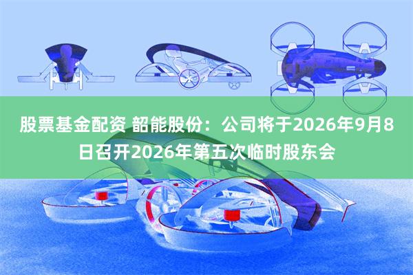 股票基金配资 韶能股份：公司将于2026年9月8日召开2026年第五次临时股东会
