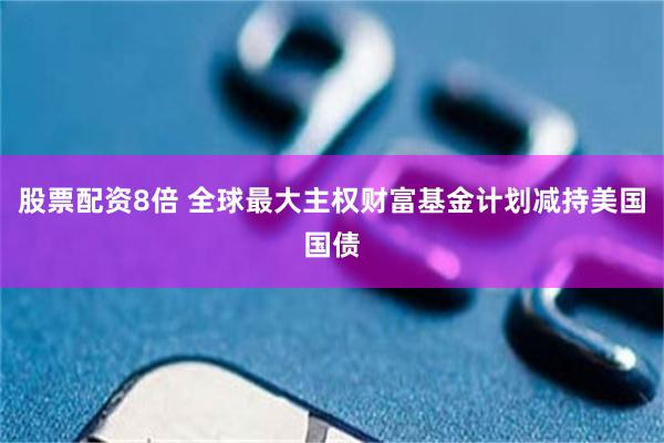 股票配资8倍 全球最大主权财富基金计划减持美国国债