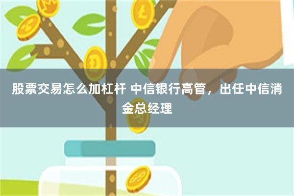 股票交易怎么加杠杆 中信银行高管，出任中信消金总经理