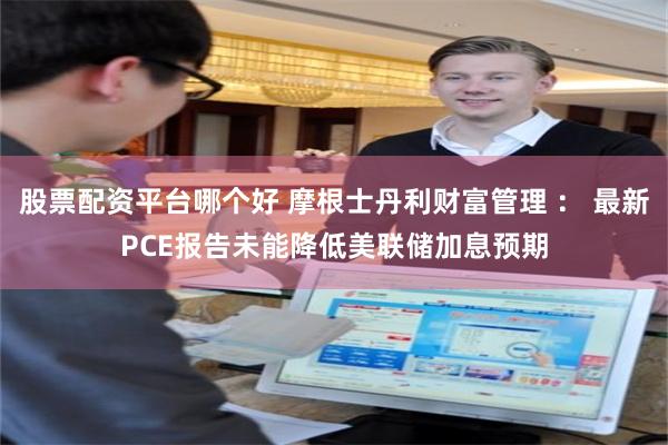 股票配资平台哪个好 摩根士丹利财富管理 ： 最新PCE报告未能降低美联储加息预期