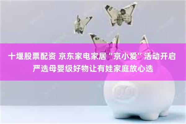 十堰股票配资 京东家电家居“京小爱”活动开启 严选母婴级好物让有娃家庭放心选