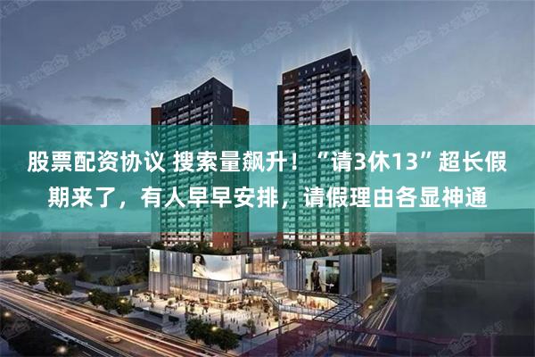 股票配资协议 搜索量飙升！“请3休13”超长假期来了，有人早早安排，请假理由各显神通