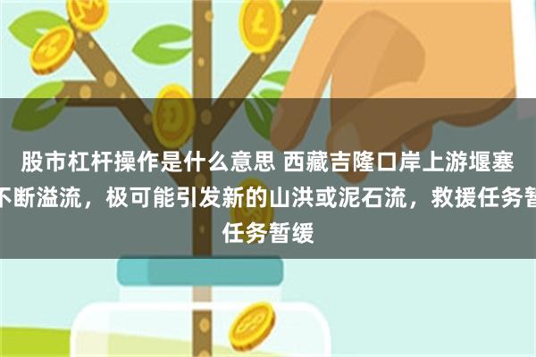 股市杠杆操作是什么意思 西藏吉隆口岸上游堰塞湖不断溢流,极可能引发新的山洪或泥石流,救援任务暂缓