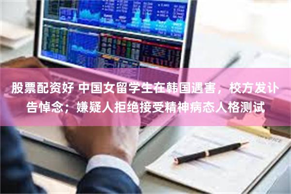 股票配资好 中国女留学生在韩国遇害，校方发讣告悼念；嫌疑人拒绝接受精神病态人格测试