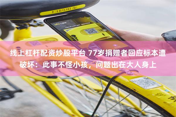 线上杠杆配资炒股平台 77岁捐赠者回应标本遭破坏：此事不怪小孩，问题出在大人身上