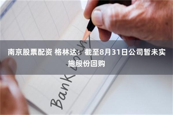 南京股票配资 格林达：截至8月31日公司暂未实施股份回购