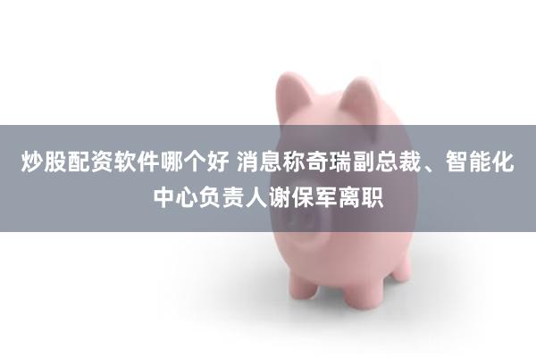 炒股配资软件哪个好 消息称奇瑞副总裁、智能化中心负责人谢保军离职