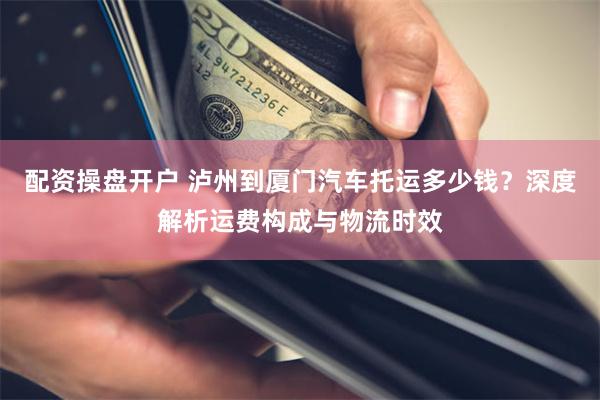 配资操盘开户 泸州到厦门汽车托运多少钱？深度解析运费构成与物流时效