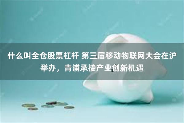 什么叫全仓股票杠杆 第三届移动物联网大会在沪举办，青浦承接产业创新机遇