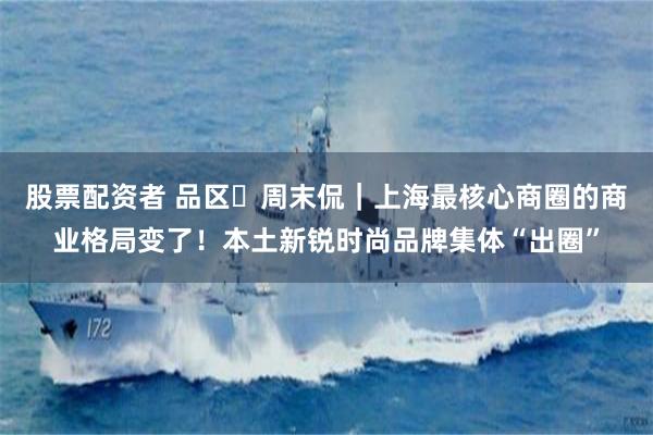 股票配资者 品区・周末侃｜上海最核心商圈的商业格局变了！本土新锐时尚品牌集体“出圈”