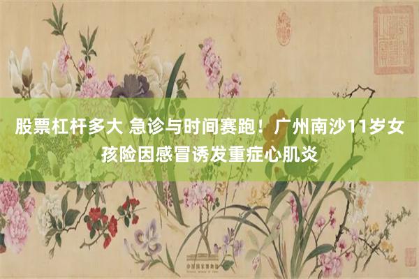 股票杠杆多大 急诊与时间赛跑！广州南沙11岁女孩险因感冒诱发重症心肌炎