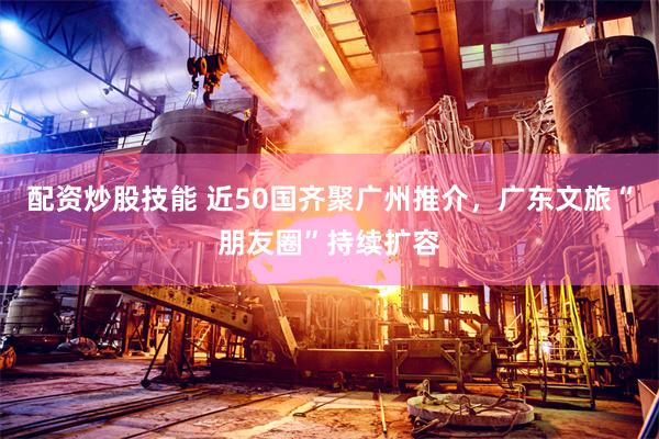 配资炒股技能 近50国齐聚广州推介，广东文旅“朋友圈”持续扩容