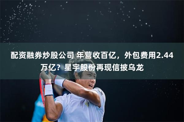 配资融券炒股公司 年营收百亿，外包费用2.44万亿？星宇股份再现信披乌龙