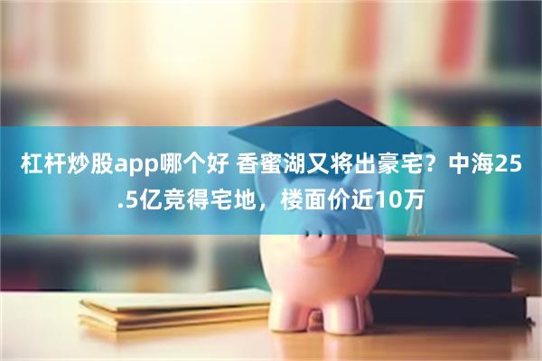 杠杆炒股app哪个好 香蜜湖又将出豪宅？中海25.5亿竞得宅地，楼面价近10万