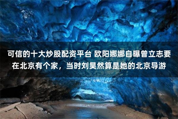 可信的十大炒股配资平台 欧阳娜娜自曝曾立志要在北京有个家，当时刘昊然算是她的北京导游