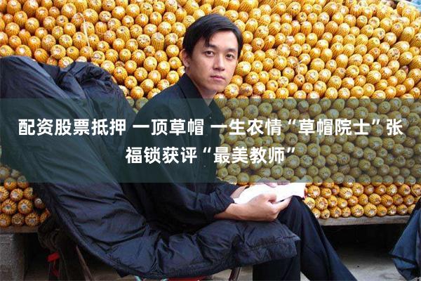 配资股票抵押 一顶草帽 一生农情“草帽院士”张福锁获评“最美教师”