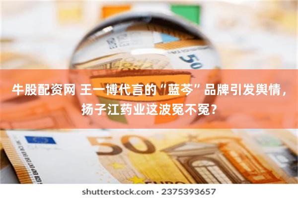 牛股配资网 王一博代言的“蓝芩”品牌引发舆情，扬子江药业这波冤不冤？