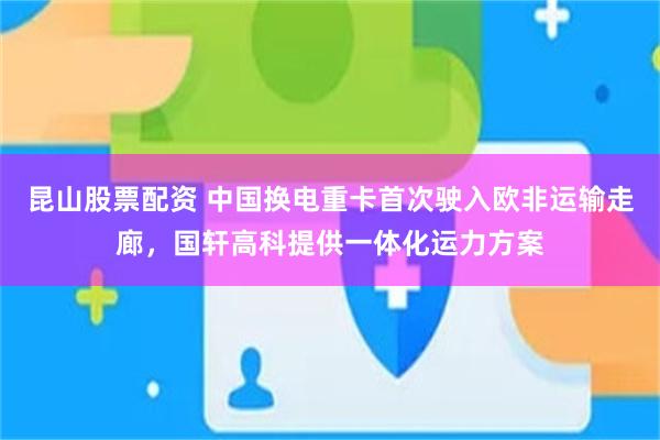 昆山股票配资 中国换电重卡首次驶入欧非运输走廊，国轩高科提供一体化运力方案