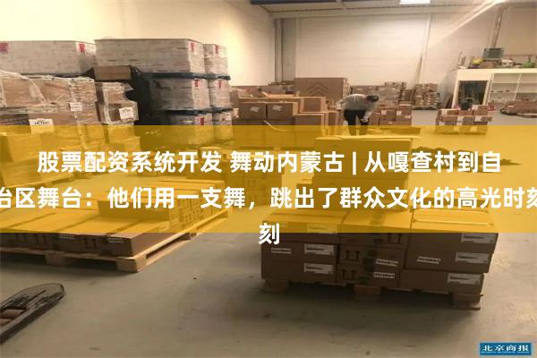 股票配资系统开发 舞动内蒙古 | 从嘎查村到自治区舞台：他们用一支舞，跳出了群众文化的高光时刻