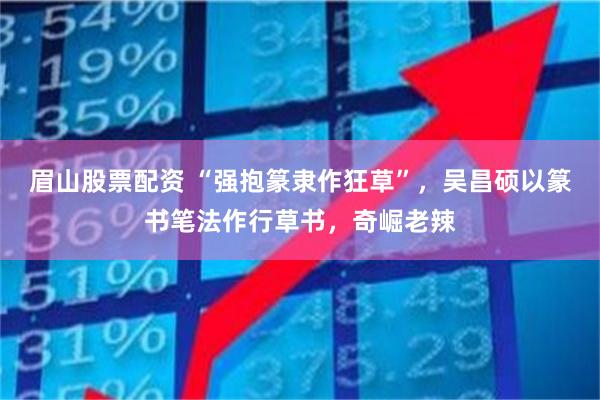 眉山股票配资 “强抱篆隶作狂草”，吴昌硕以篆书笔法作行草书，奇崛老辣