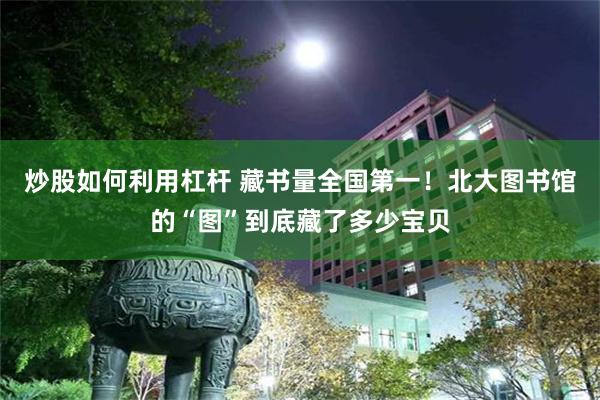 炒股如何利用杠杆 藏书量全国第一！北大图书馆的“图”到底藏了多少宝贝