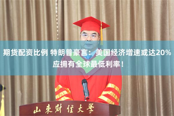 期货配资比例 特朗普豪言：美国经济增速或达20% 应拥有全球最低利率！